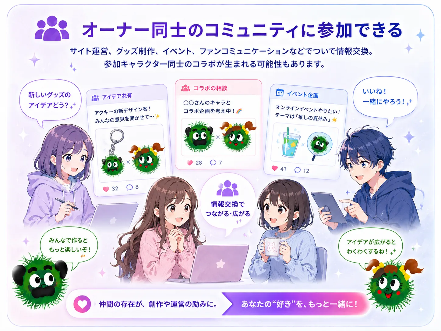 オーナー同士のコミュニティに参加できる。サイト運営、グッズ制作、イベント、ファンコミュニケーション、IP展開、コラボレーションなどについて情報交換できます。参加キャラクター同士のコラボが生まれる可能性もあります。