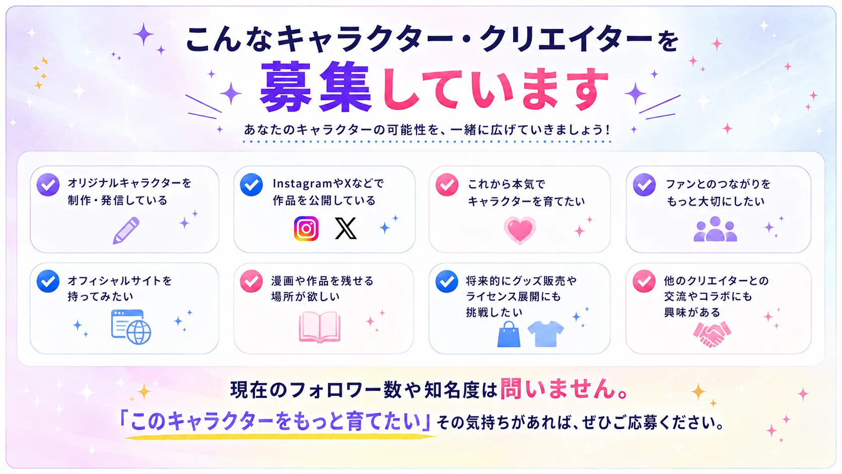 こんなキャラクター・クリエイターを募集しています。オリジナルキャラクターを制作・発信している。InstagramやXなどで作品を公開している。これから本気でキャラクターを育てたい。ファンとのつながりをもっと大切にしたい。オフィシャルサイトを持ってみたい。漫画や作品を残せる場所が欲しい。将来的にグッズ販売やライセンス展開にも挑戦したい。他のクリエイターとの交流やコラボにも興味がある。現在のフォロワー数や知名度は問いません。このキャラクターをもっと育てたい、その気持ちがあればぜひご応募ください。